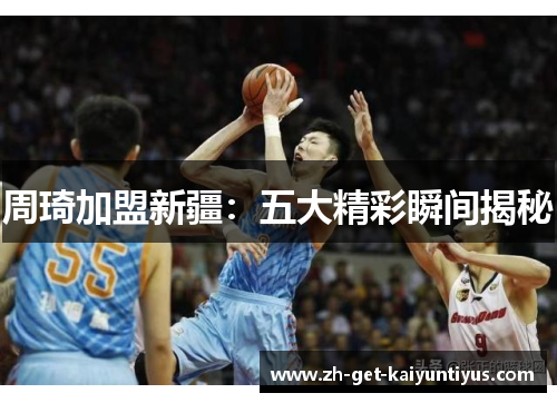 周琦加盟新疆:五大精彩瞬间揭秘 周琦加盟新疆:五大精彩瞬间揭秘