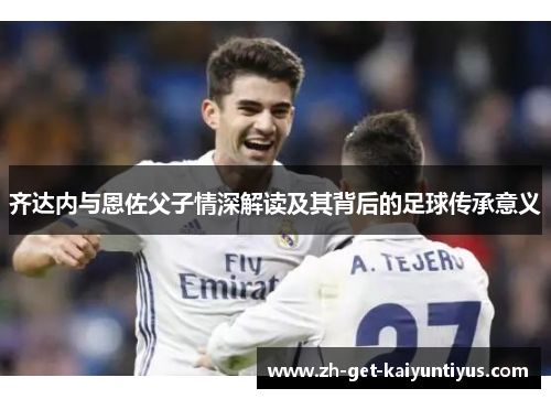 齐达内与恩佐父子情深解读及其背后的足球传承意义