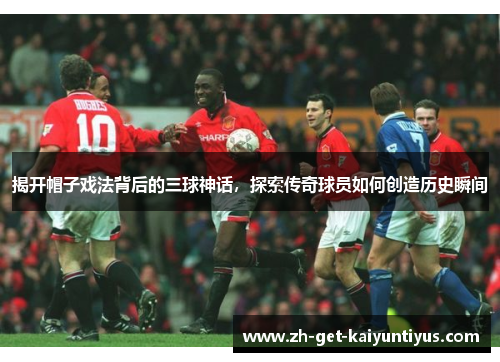 揭开帽子戏法背后的三球神话,探索传奇球员如何创造历史瞬间 揭开帽子戏法背后的三球神话,探索传奇球员如何创造历史瞬间
