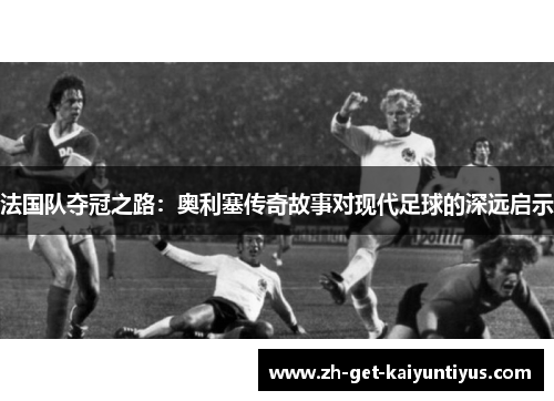 法国队夺冠之路：奥利塞传奇故事对现代足球的深远启示