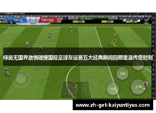 绿茵无国界激情碰撞国际足球友谊赛五大经典瞬间回顾重温传奇时刻 绿茵无国界激情碰撞国际足球友谊赛五大经典瞬间回顾重温传奇时刻