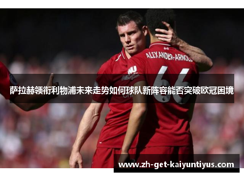 萨拉赫领衔利物浦未来走势如何球队新阵容能否突破欧冠困境