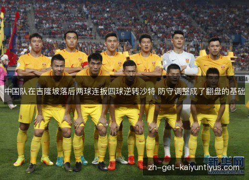 中国队在吉隆坡落后两球连扳四球逆转沙特 防守调整成了翻盘的基础 中国队在吉隆坡落后两球连扳四球逆转沙特 防守调整成了翻盘的基础